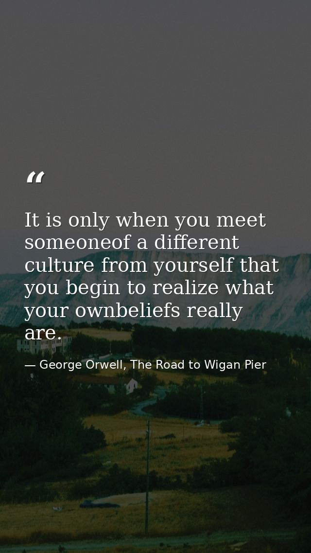 It is only when you meet someoneof a different culture from yourself that you begin to realize what your ownbeliefs real — George Orwell, The Road to Wigan Pier
