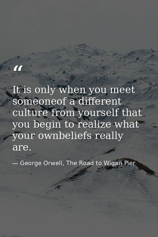 It is only when you meet someoneof a different culture from yourself that you begin to realize what your ownbeliefs real — George Orwell, The Road to Wigan Pier