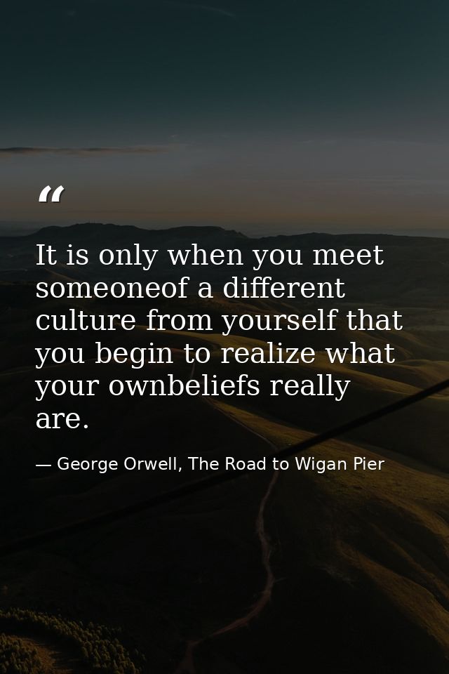 It is only when you meet someoneof a different culture from yourself that you begin to realize what your ownbeliefs real — George Orwell, The Road to Wigan Pier