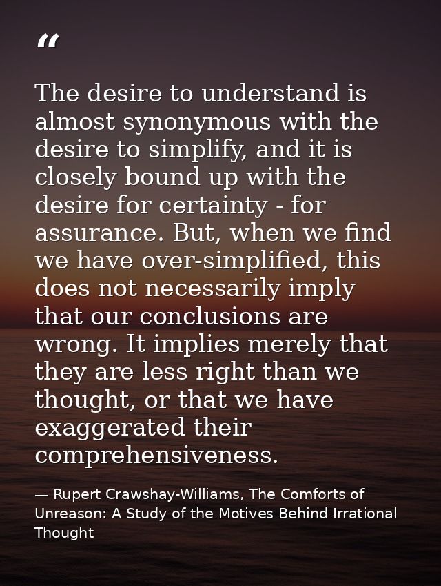 The desire to understand is almost synonymous with the desire to simplify, and it is closely bound up with the desire fo — Rupert Crawshay-Williams, The Comforts of Unreason: A Study of the Motives Behind Irrational Thought