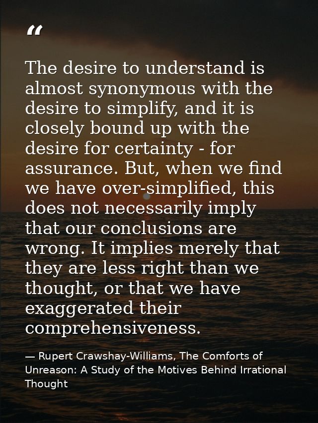 The desire to understand is almost synonymous with the desire to simplify, and it is closely bound up with the desire fo — Rupert Crawshay-Williams, The Comforts of Unreason: A Study of the Motives Behind Irrational Thought