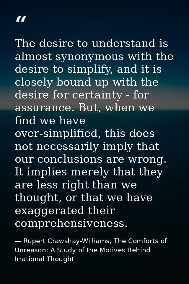 The desire to understand is almost synonymous with the desire to simplify, and it is closely bound up with the desire fo — Rupert Crawshay-Williams, The Comforts of Unreason: A Study of the Motives Behind Irrational Thought