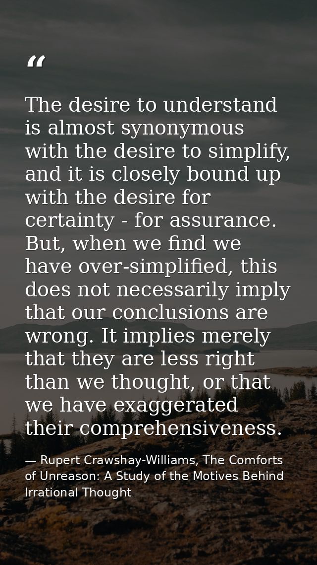 The desire to understand is almost synonymous with the desire to simplify, and it is closely bound up with the desire fo — Rupert Crawshay-Williams, The Comforts of Unreason: A Study of the Motives Behind Irrational Thought
