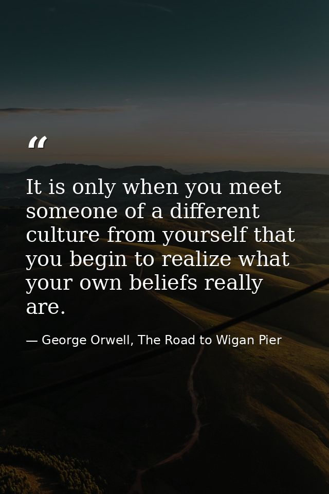 It is only when you meet someone of a different culture from yourself that you begin to realize what your own beliefs re — George Orwell, The Road to Wigan Pier