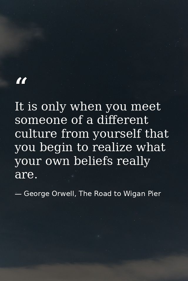 It is only when you meet someone of a different culture from yourself that you begin to realize what your own beliefs re — George Orwell, The Road to Wigan Pier