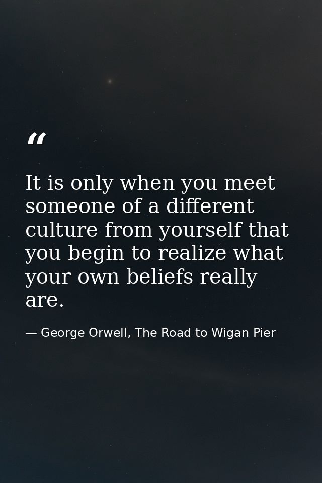 It is only when you meet someone of a different culture from yourself that you begin to realize what your own beliefs re — George Orwell, The Road to Wigan Pier