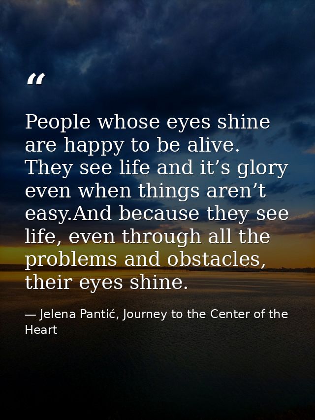 People whose eyes shine are happy to be alive. They see life and it’s glory even when things aren’t easy.And because the — Jelena Pantić, Journey to the Center of the Heart