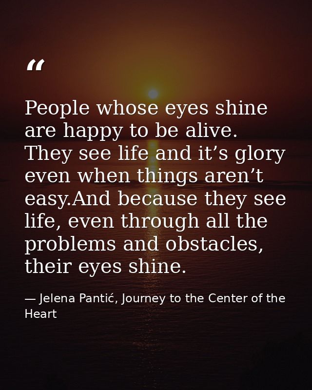 People whose eyes shine are happy to be alive. They see life and it’s glory even when things aren’t easy.And because the — Jelena Pantić, Journey to the Center of the Heart