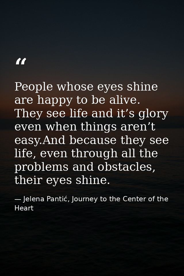 People whose eyes shine are happy to be alive. They see life and it’s glory even when things aren’t easy.And because the — Jelena Pantić, Journey to the Center of the Heart