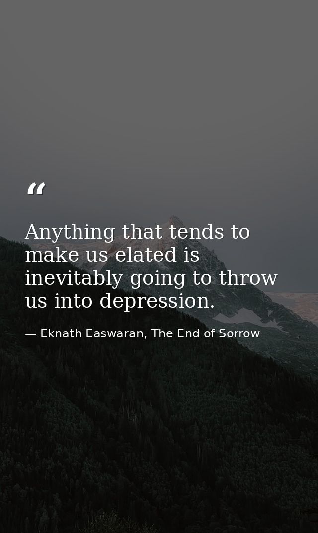Anything that tends to make us elated is inevitably going to throw us into depression. — Eknath Easwaran, The End of Sorrow