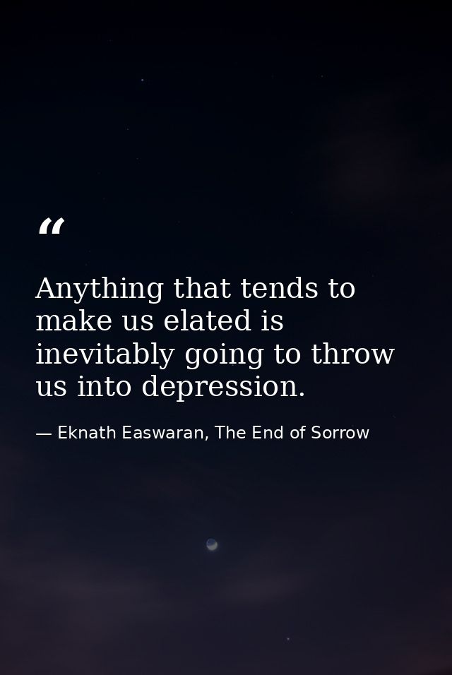 Anything that tends to make us elated is inevitably going to throw us into depression. — Eknath Easwaran, The End of Sorrow