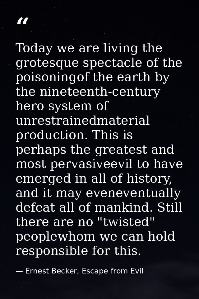 Today we are living the grotesque spectacle of the poisoningof the earth by the nineteenth-century hero system of unrest — Ernest Becker, Escape from Evil
