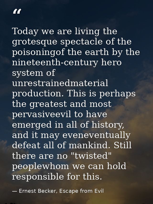 Today we are living the grotesque spectacle of the poisoningof the earth by the nineteenth-century hero system of unrest — Ernest Becker, Escape from Evil