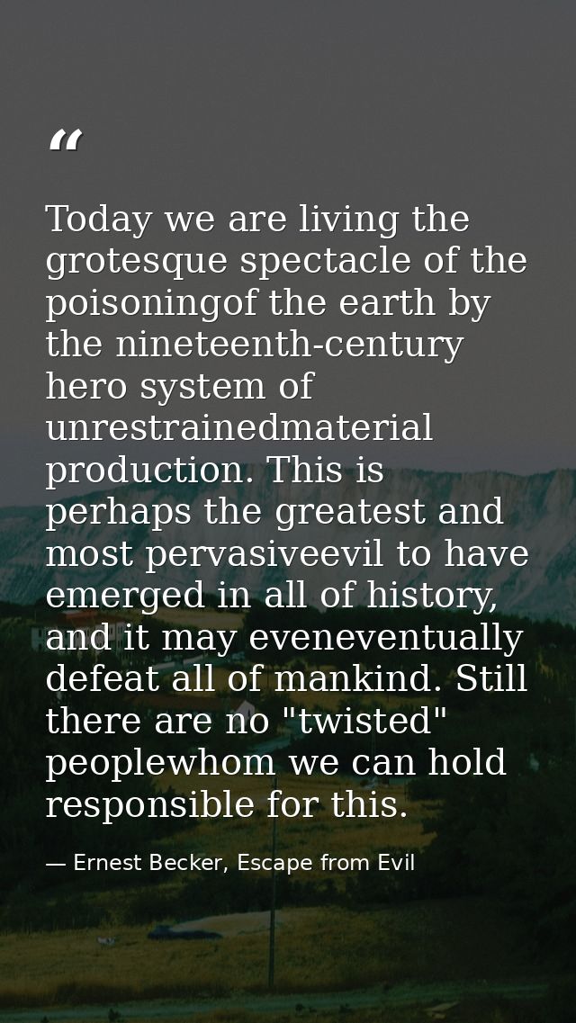 Today we are living the grotesque spectacle of the poisoningof the earth by the nineteenth-century hero system of unrest — Ernest Becker, Escape from Evil