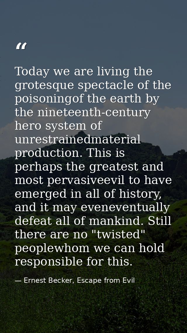 Today we are living the grotesque spectacle of the poisoningof the earth by the nineteenth-century hero system of unrest — Ernest Becker, Escape from Evil