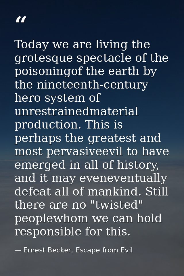 Today we are living the grotesque spectacle of the poisoningof the earth by the nineteenth-century hero system of unrest — Ernest Becker, Escape from Evil