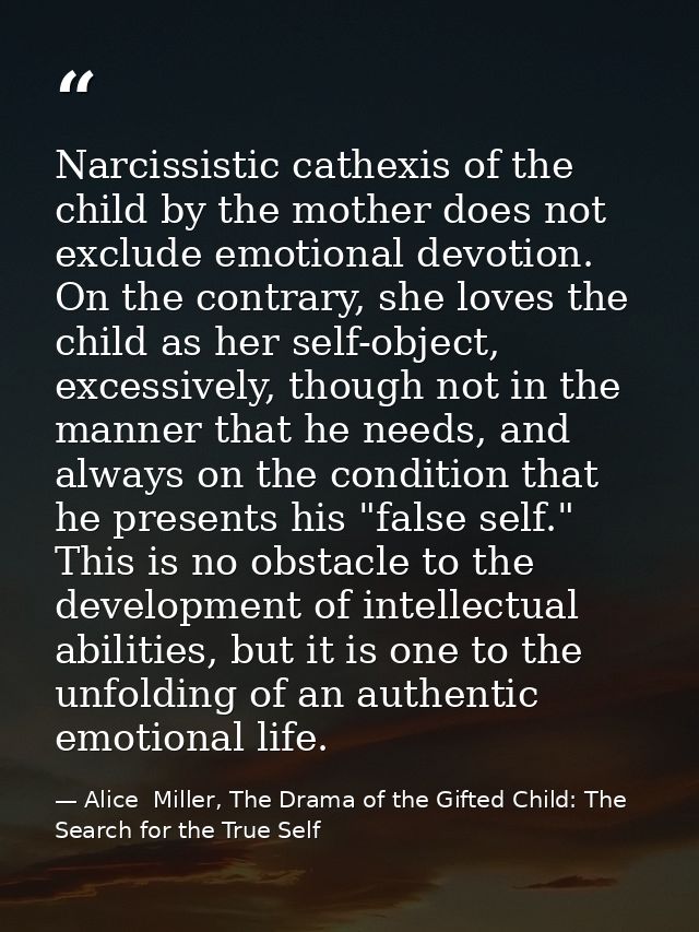 Narcissistic cathexis of the child by the mother does not exclude emotional devotion. On the contrary, she loves the chi — Alice  Miller, The Drama of the Gifted Child: The Search for the True Self