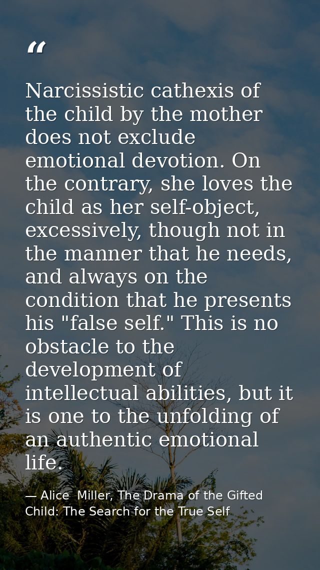 Narcissistic cathexis of the child by the mother does not exclude emotional devotion. On the contrary, she loves the chi — Alice  Miller, The Drama of the Gifted Child: The Search for the True Self