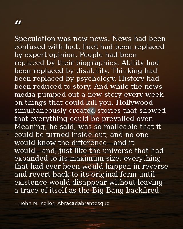 Speculation was now news. News had been confused with fact. Fact had been replaced by expert opinion. People had been re — John M. Keller, Abracadabrantesque