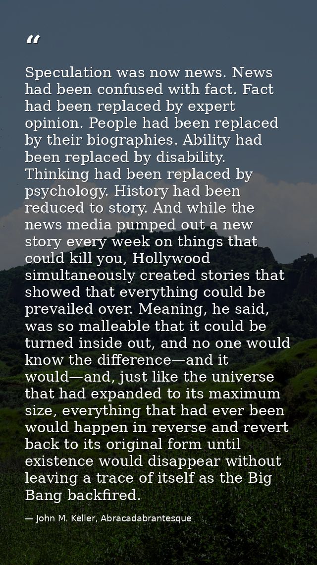 Speculation was now news. News had been confused with fact. Fact had been replaced by expert opinion. People had been re — John M. Keller, Abracadabrantesque