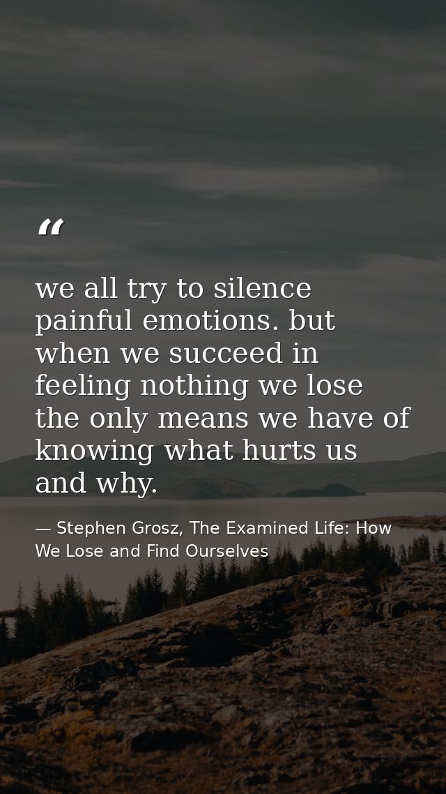 we all try to silence painful emotions. but when we succeed in feeling nothing we lose the only means we have of knowing — Stephen Grosz, The Examined Life: How We Lose and Find Ourselves