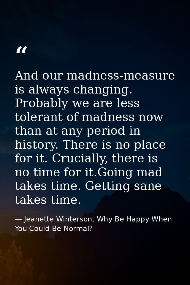 And our madness-measure is always changing. Probably we are less tolerant of madness now than at any period in history.  — Jeanette Winterson, Why Be Happy When You Could Be Normal?