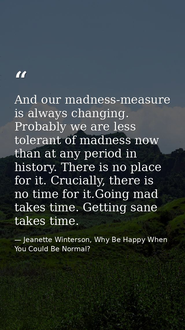 And our madness-measure is always changing. Probably we are less tolerant of madness now than at any period in history.  — Jeanette Winterson, Why Be Happy When You Could Be Normal?