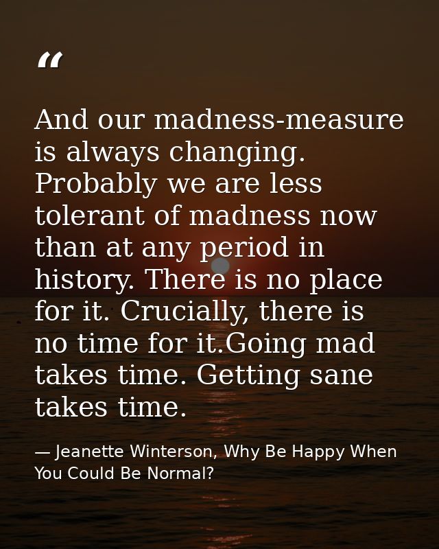 And our madness-measure is always changing. Probably we are less tolerant of madness now than at any period in history.  — Jeanette Winterson, Why Be Happy When You Could Be Normal?