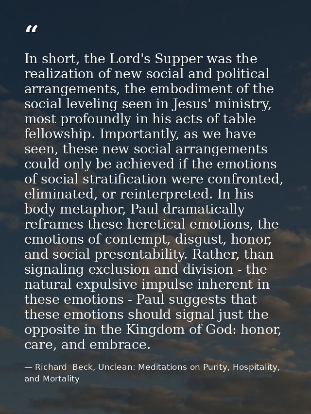 In short, the Lord's Supper was the realization of new social and political arrangements, the embodiment of the social l — Richard  Beck, Unclean: Meditations on Purity, Hospitality, and Mortality
