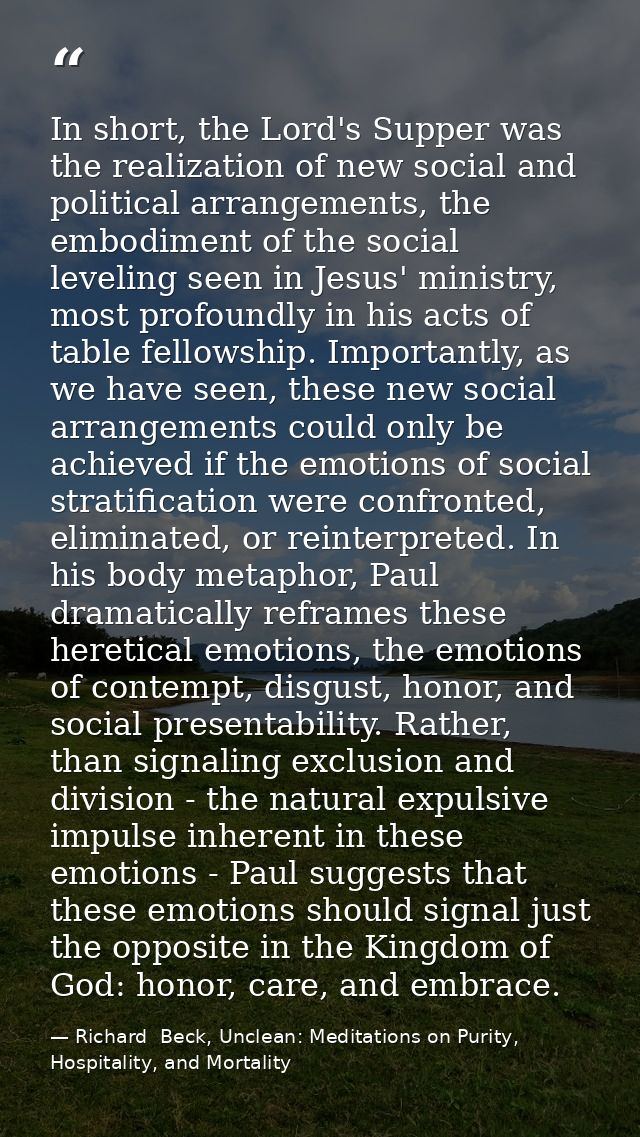 In short, the Lord's Supper was the realization of new social and political arrangements, the embodiment of the social l — Richard  Beck, Unclean: Meditations on Purity, Hospitality, and Mortality