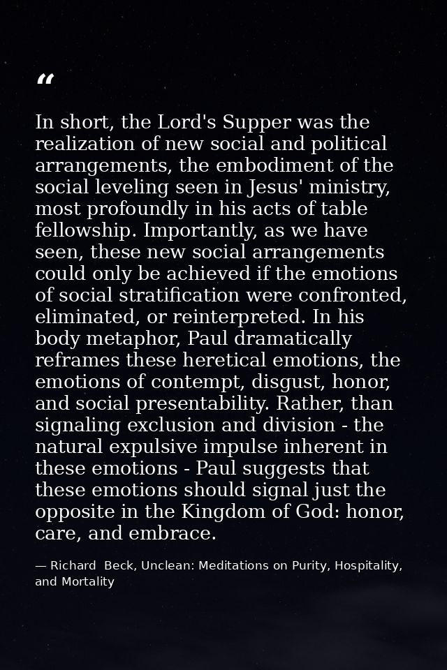 In short, the Lord's Supper was the realization of new social and political arrangements, the embodiment of the social l — Richard  Beck, Unclean: Meditations on Purity, Hospitality, and Mortality