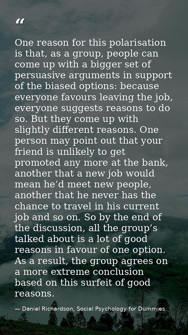 One reason for this polarisation is that, as a group, people can come up with a bigger set of persuasive arguments in su — Daniel Richardson, Social Psychology for Dummies