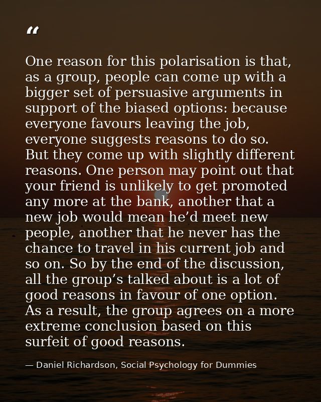 One reason for this polarisation is that, as a group, people can come up with a bigger set of persuasive arguments in su — Daniel Richardson, Social Psychology for Dummies
