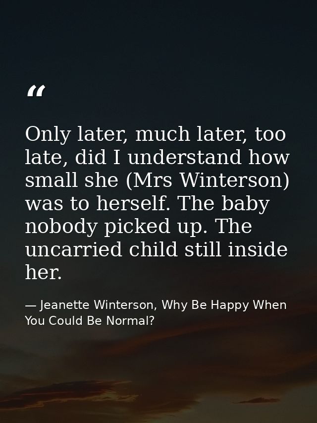 Only later, much later, too late, did I understand how small she (Mrs Winterson) was to herself. The baby nobody picked  — Jeanette Winterson, Why Be Happy When You Could Be Normal?