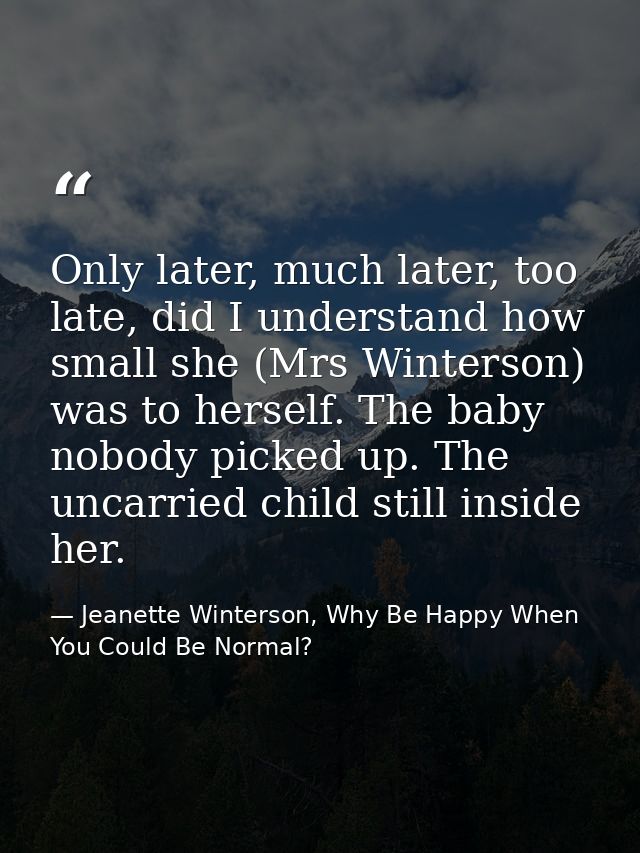 Only later, much later, too late, did I understand how small she (Mrs Winterson) was to herself. The baby nobody picked  — Jeanette Winterson, Why Be Happy When You Could Be Normal?