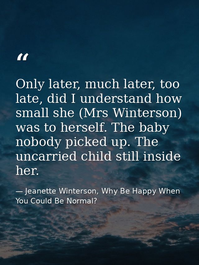 Only later, much later, too late, did I understand how small she (Mrs Winterson) was to herself. The baby nobody picked  — Jeanette Winterson, Why Be Happy When You Could Be Normal?