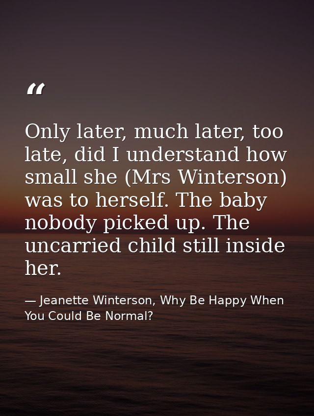 Only later, much later, too late, did I understand how small she (Mrs Winterson) was to herself. The baby nobody picked  — Jeanette Winterson, Why Be Happy When You Could Be Normal?