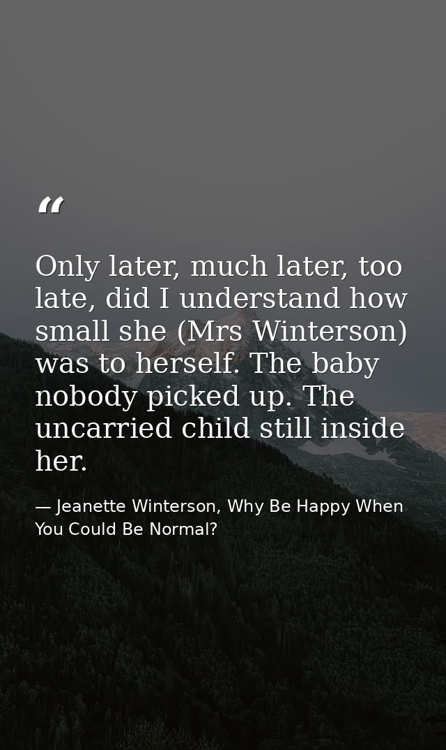 Only later, much later, too late, did I understand how small she (Mrs Winterson) was to herself. The baby nobody picked  — Jeanette Winterson, Why Be Happy When You Could Be Normal?