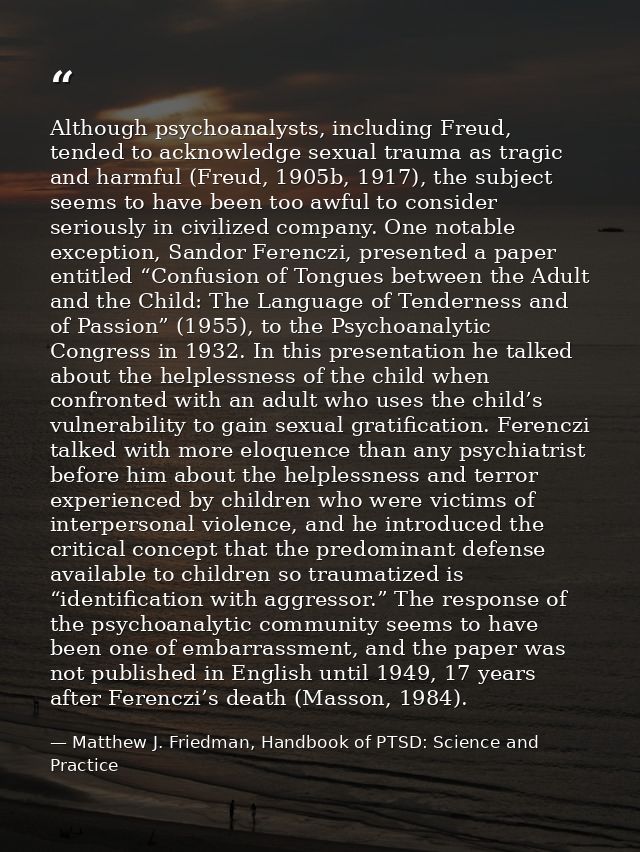 Although psychoanalysts, including Freud, tended to acknowledge sexual trauma as tragic and harmful (Freud, 1905b, 1917) — Matthew J. Friedman, Handbook of PTSD: Science and Practice