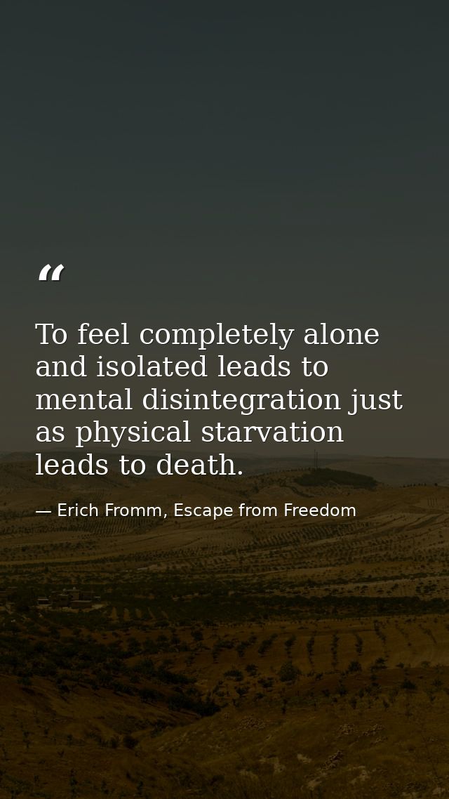 To feel completely alone and isolated leads to mental disintegration just as physical starvation leads to death. — Erich Fromm, Escape from Freedom