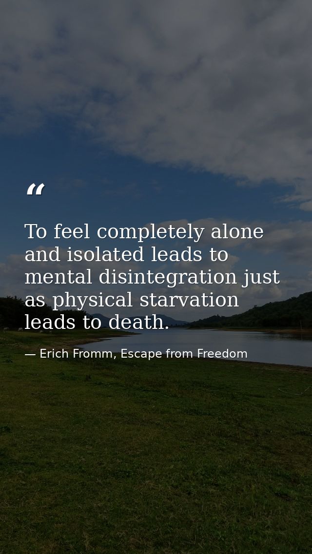 To feel completely alone and isolated leads to mental disintegration just as physical starvation leads to death. — Erich Fromm, Escape from Freedom