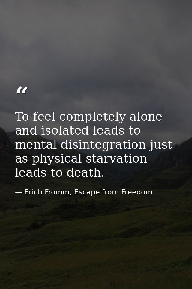 To feel completely alone and isolated leads to mental disintegration just as physical starvation leads to death. — Erich Fromm, Escape from Freedom
