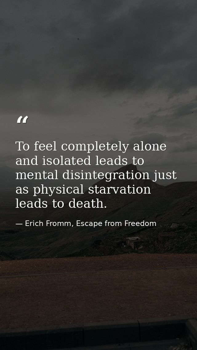 To feel completely alone and isolated leads to mental disintegration just as physical starvation leads to death. — Erich Fromm, Escape from Freedom