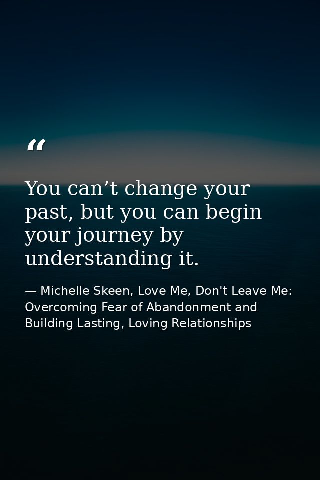 You can’t change your past, but you can begin your journey by understanding it. — Michelle Skeen, Love Me, Don't Leave Me: Overcoming Fear of Abandonment and Building Lasting, Loving Relationships