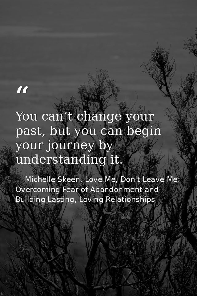You can’t change your past, but you can begin your journey by understanding it. — Michelle Skeen, Love Me, Don't Leave Me: Overcoming Fear of Abandonment and Building Lasting, Loving Relationships