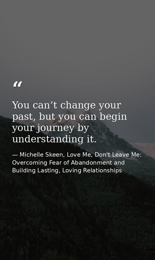 You can’t change your past, but you can begin your journey by understanding it. — Michelle Skeen, Love Me, Don't Leave Me: Overcoming Fear of Abandonment and Building Lasting, Loving Relationships