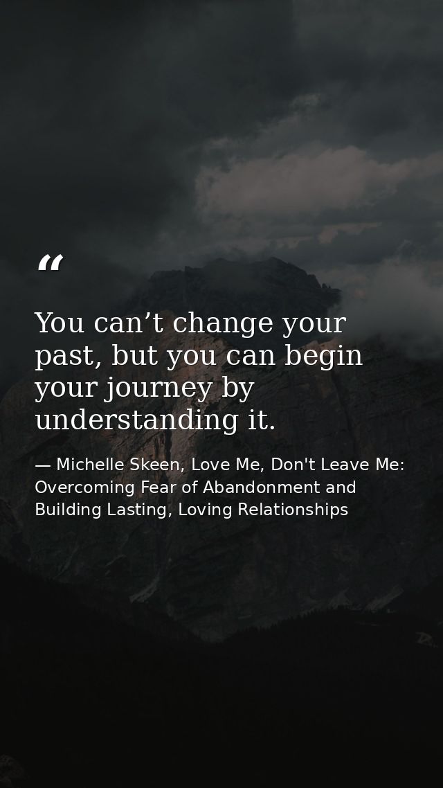 You can’t change your past, but you can begin your journey by understanding it. — Michelle Skeen, Love Me, Don't Leave Me: Overcoming Fear of Abandonment and Building Lasting, Loving Relationships