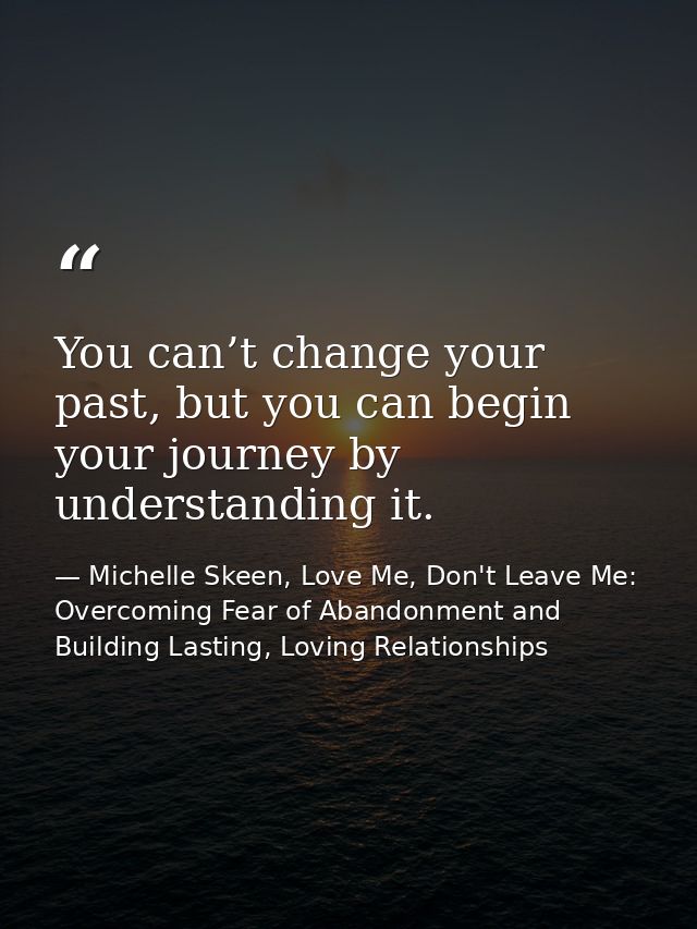 You can’t change your past, but you can begin your journey by understanding it. — Michelle Skeen, Love Me, Don't Leave Me: Overcoming Fear of Abandonment and Building Lasting, Loving Relationships