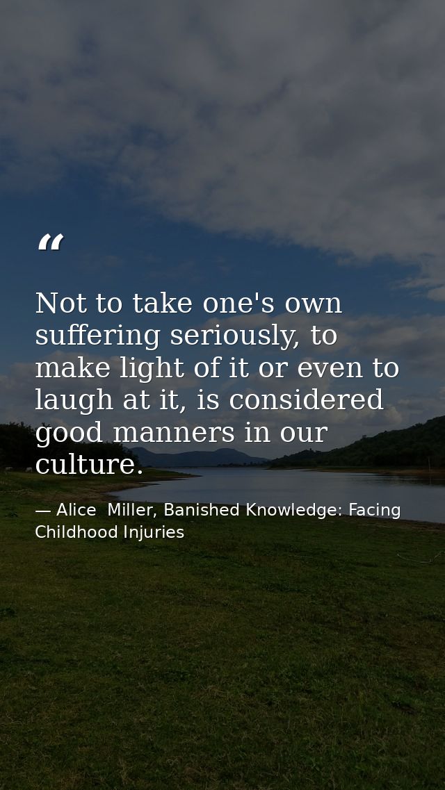 Not to take one's own suffering seriously, to make light of it or even to laugh at it, is considered good manners in our — Alice  Miller, Banished Knowledge: Facing Childhood Injuries
