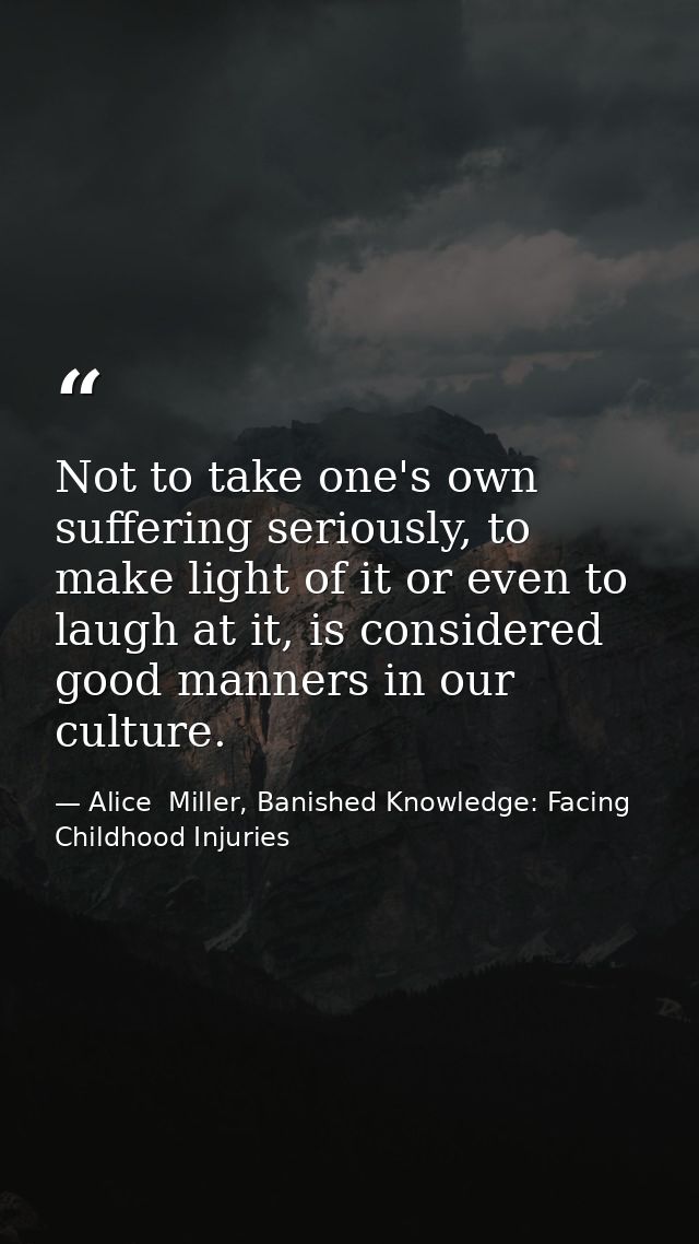 Not to take one's own suffering seriously, to make light of it or even to laugh at it, is considered good manners in our — Alice  Miller, Banished Knowledge: Facing Childhood Injuries